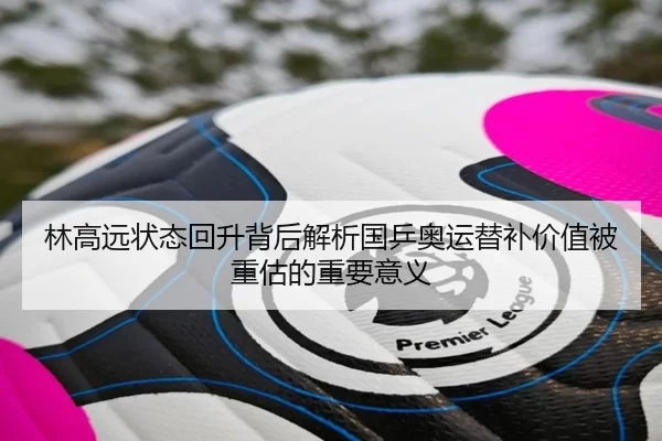 林高远状态回升背后解析国乒奥运替补价值被重估的重要意义