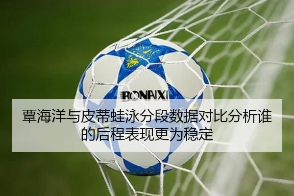 覃海洋与皮蒂蛙泳分段数据对比分析谁的后程表现更为稳定